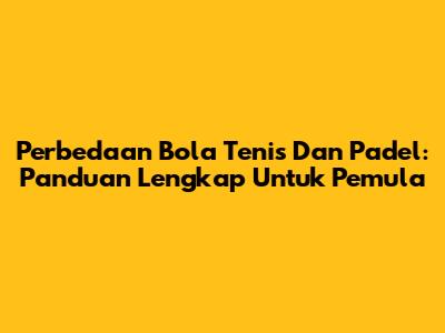 Perbedaan Bola Tenis Dan Padel: Panduan Lengkap Untuk Pemula